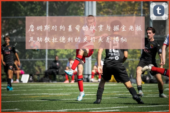 詹姆斯对约基奇的欣赏与掘金老板及助教杜德利的良好关系揭秘