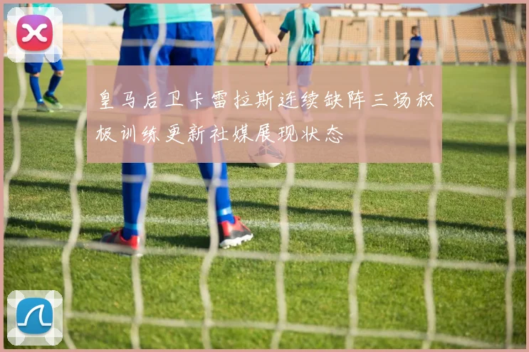 皇马后卫卡雷拉斯连续缺阵三场积极训练更新社媒展现状态