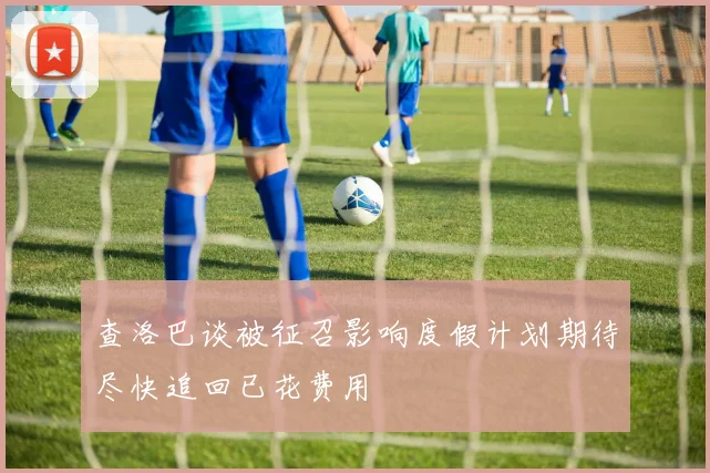 查洛巴谈被征召影响度假计划期待尽快追回已花费用