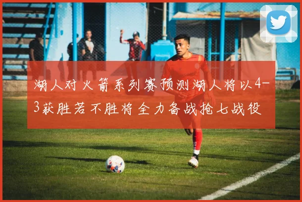 湖人对火箭系列赛预测湖人将以4-3获胜若不胜将全力备战抢七战役