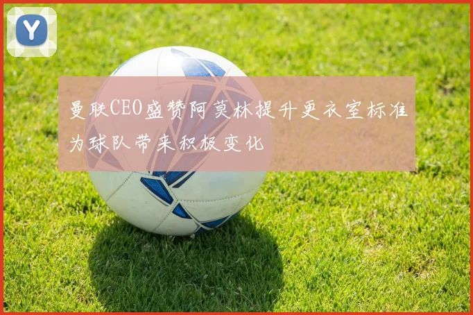 曼联CEO盛赞阿莫林提升更衣室标准为球队带来积极变化