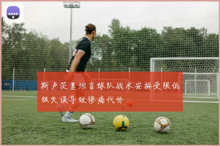 斯卢茨基坦言球队战术安排受限低级失误导致惨痛代价