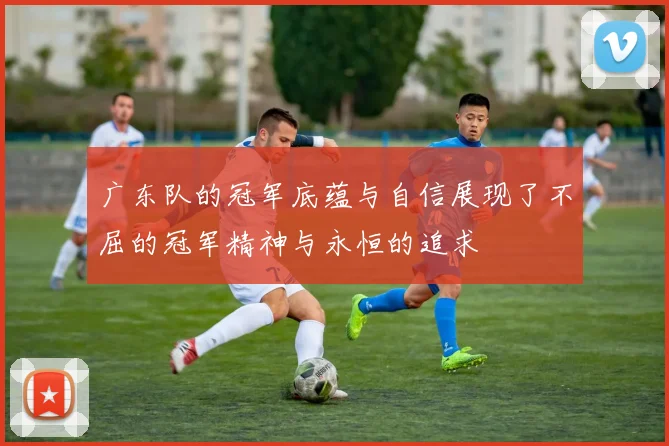 广东队的冠军底蕴与自信展现了不屈的冠军精神与永恒的追求
