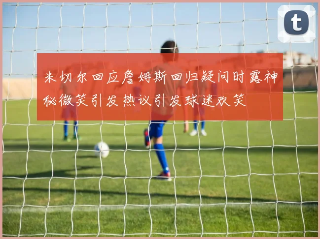 米切尔回应詹姆斯回归疑问时露神秘微笑引发热议引发球迷欢笑