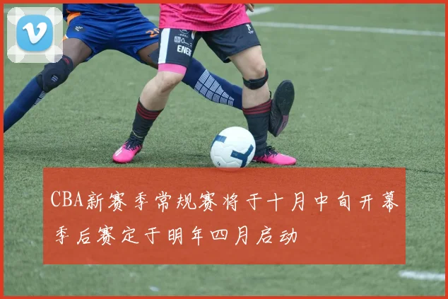 CBA新赛季常规赛将于十月中旬开幕季后赛定于明年四月启动