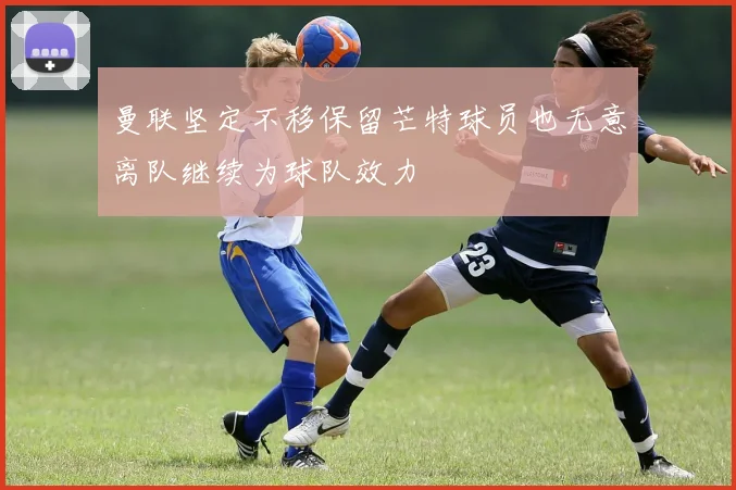 曼联坚定不移保留芒特球员也无意离队继续为球队效力