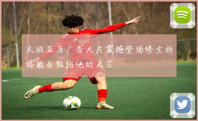 文班亚马广告大片震撼登场修女祈祷能否阻挡他的光芒