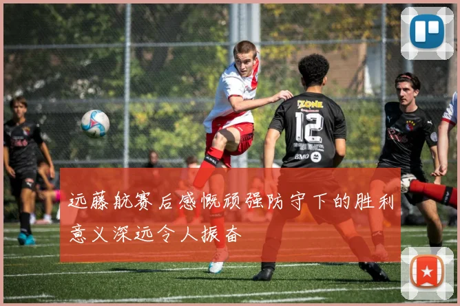 远藤航赛后感慨顽强防守下的胜利意义深远令人振奋