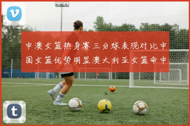 中澳女篮热身赛三分球表现对比中国女篮优势明显澳大利亚女篮命中率低下