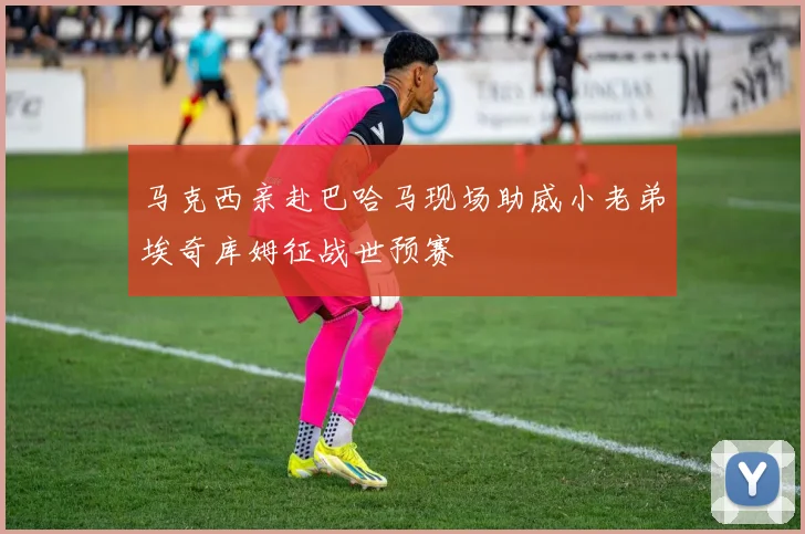 马克西亲赴巴哈马现场助威小老弟埃奇库姆征战世预赛