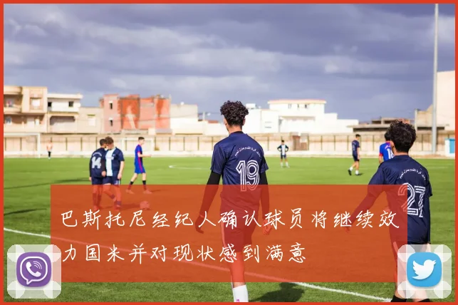 巴斯托尼经纪人确认球员将继续效力国米并对现状感到满意