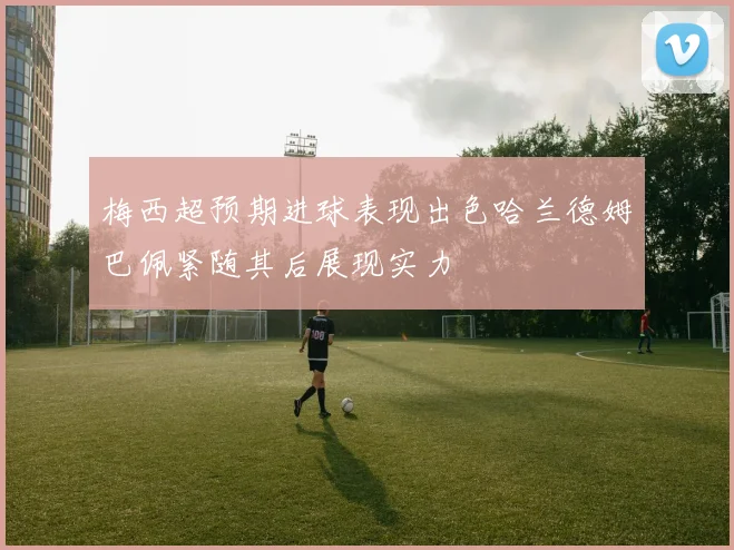 梅西超预期进球表现出色哈兰德姆巴佩紧随其后展现实力