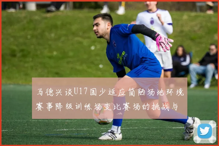 马德兴谈U17国少适应简陋场地环境赛事降级训练场变比赛场的挑战与应对