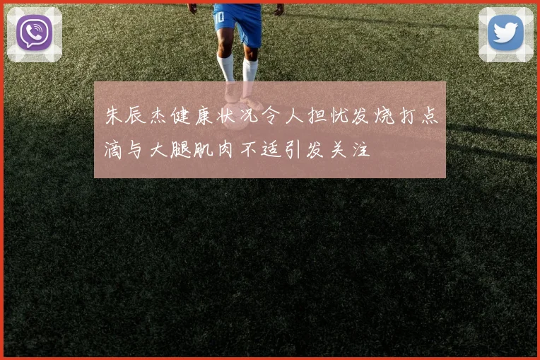朱辰杰健康状况令人担忧发烧打点滴与大腿肌肉不适引发关注